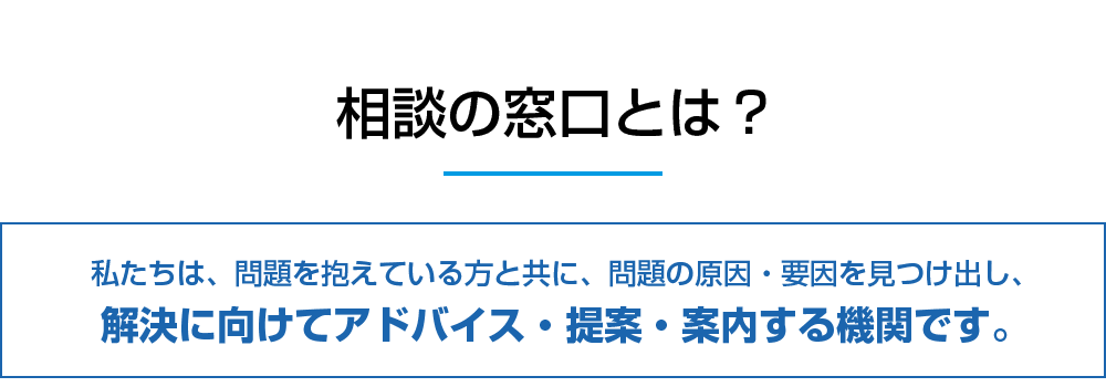 相談の窓口とは？私たちは、問題を抱えている方と共に、問題の原因・要因を見つけ出し、解決に向けてアドバイス・提案・案内する機関です。