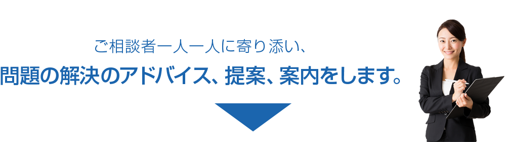 ご相談者一人一人に寄り添い、問題の解決のアドバイス、提案、案内をします。