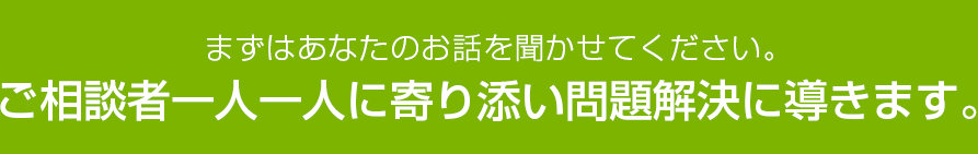 まずはあなたのお話を聞かせてください。ご相談者一人一人に寄り添い問題解決に導きます。