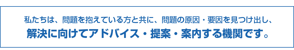 相談の窓口とは？私たちは、問題を抱えている方と共に、問題の原因・要因を見つけ出し、解決に向けてアドバイス・提案・案内する機関です。